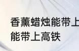 香薰蜡烛能带上高铁吗 香薰蜡烛能不能带上高铁