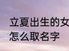 立夏出生的女孩名字 立夏出生的女孩怎么取名字