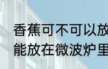 香蕉可不可以放在微波炉里加热 香蕉能放在微波炉里加热吗