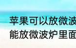 苹果可以放微波炉里面转吗 苹果能不能放微波炉里面转