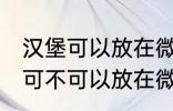 汉堡可以放在微波炉里面加热吗 汉堡可不可以放在微波炉里面加热