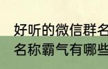 好听的微信群名称霸气 好听的微信群名称霸气有哪些