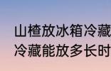 山楂放冰箱冷藏能放多久 山楂放冰箱冷藏能放多长时间