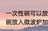 一次性碗可以放微波炉加热吗 一次性碗放入微波炉加热好吗