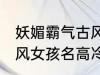 妖媚霸气古风女子名字 妖媚霸气的古风女孩名高冷韵味十足