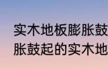 实木地板膨胀鼓起来会自己恢复吗 膨胀鼓起的实木地板能不能自己恢复